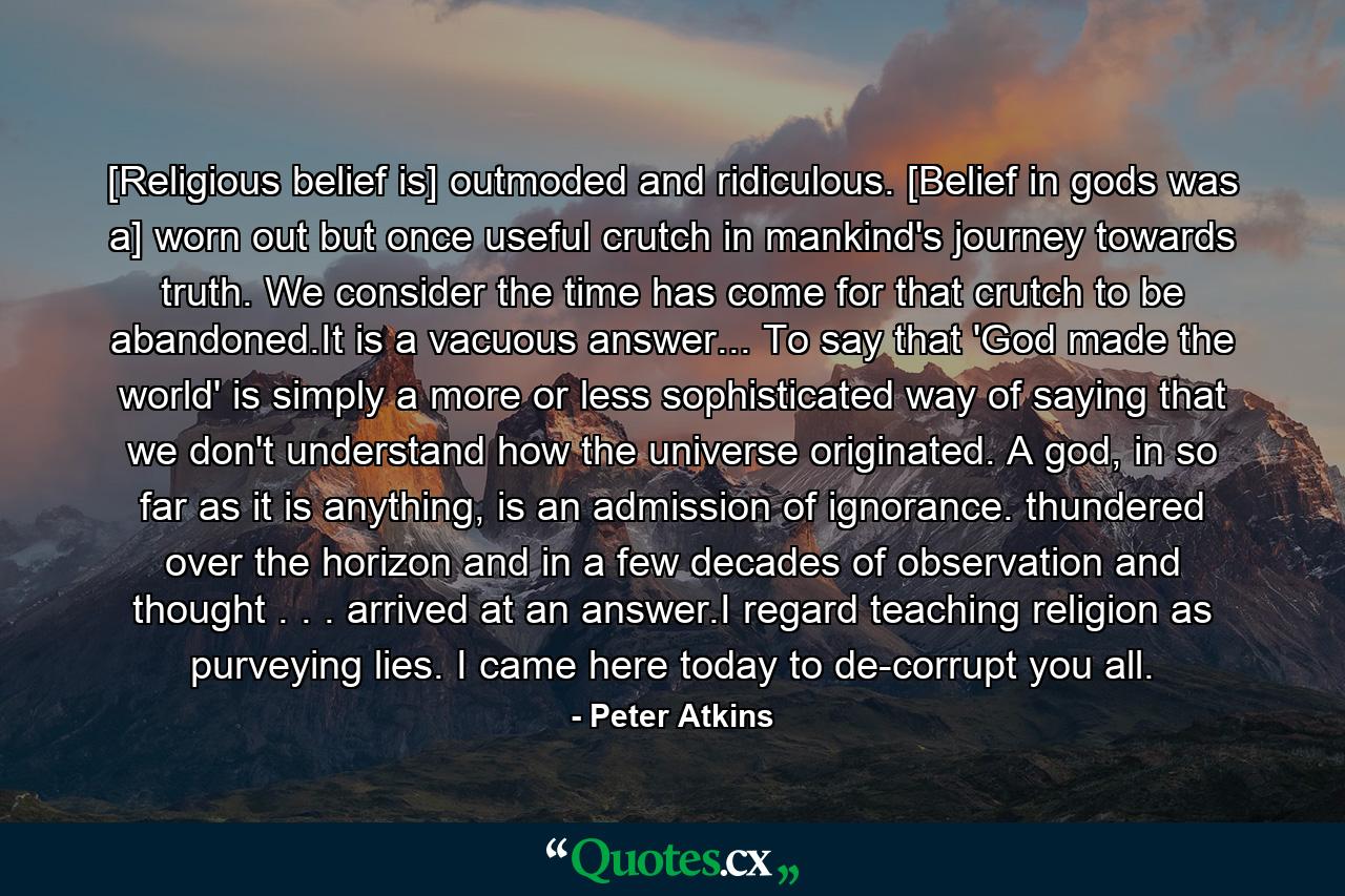 [Religious belief is] outmoded and ridiculous. [Belief in gods was a] worn out but once useful crutch in mankind's journey towards truth. We consider the time has come for that crutch to be abandoned.It is a vacuous answer... To say that 'God made the world' is simply a more or less sophisticated way of saying that we don't understand how the universe originated. A god, in so far as it is anything, is an admission of ignorance.  thundered over the horizon and in a few decades of observation and thought . . . arrived at an answer.I regard teaching religion as purveying lies. I came here today to de-corrupt you all. - Quote by Peter Atkins