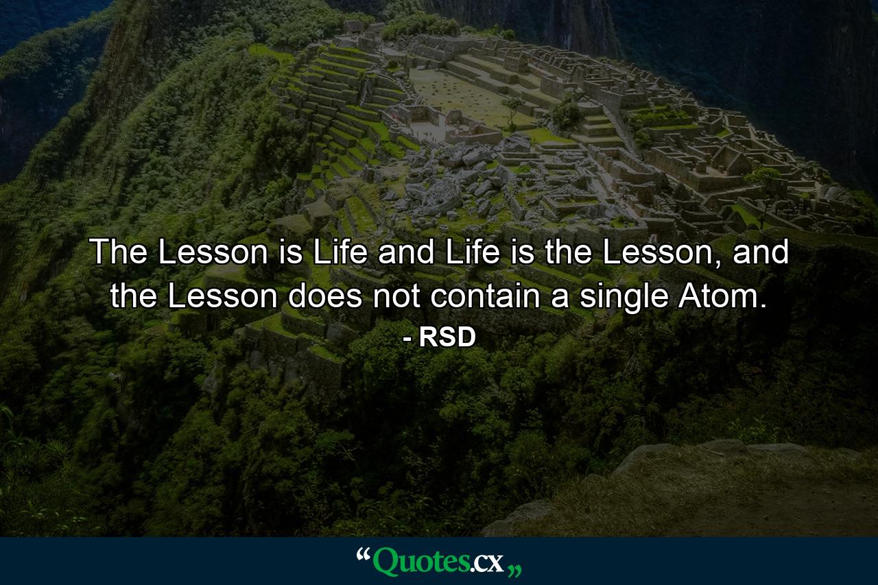 The Lesson is Life and Life is the Lesson, and the Lesson does not contain a single Atom. - Quote by RSD