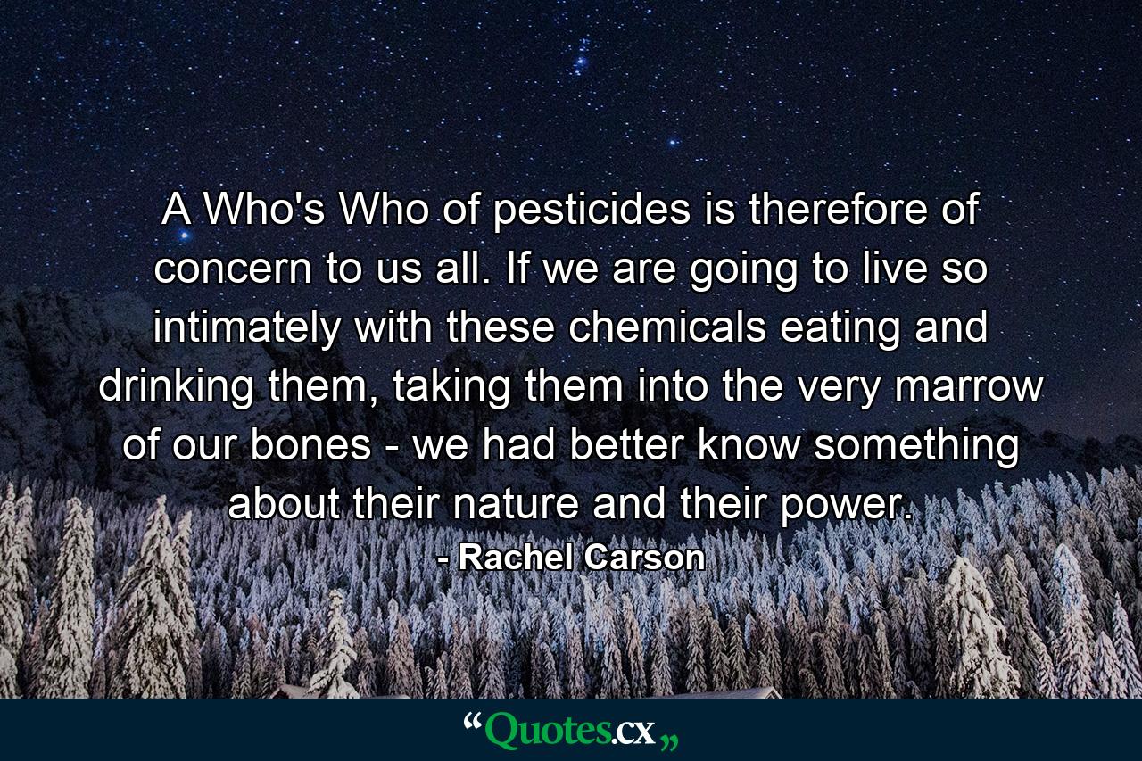 A Who's Who of pesticides is therefore of concern to us all. If we are going to live so intimately with these chemicals eating and drinking them, taking them into the very marrow of our bones - we had better know something about their nature and their power. - Quote by Rachel Carson