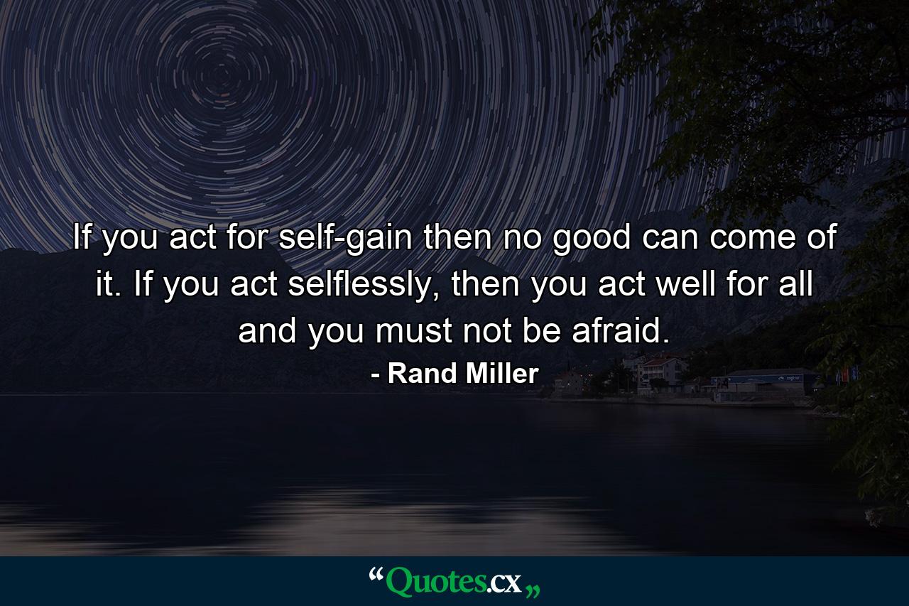 If you act for self-gain then no good can come of it. If you act selflessly, then you act well for all and you must not be afraid. - Quote by Rand Miller