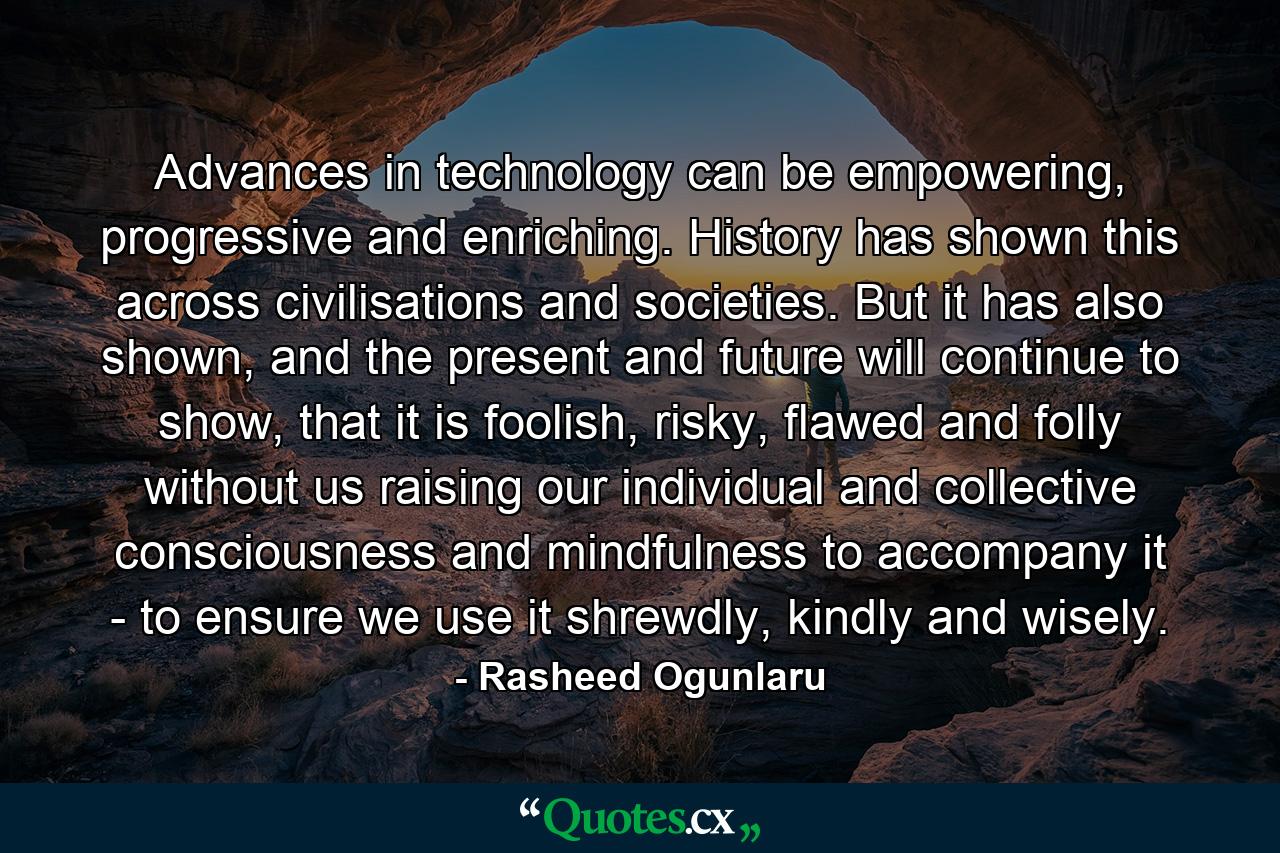 Advances in technology can be empowering, progressive and enriching. History has shown this across civilisations and societies. But it has also shown, and the present and future will continue to show, that it is foolish, risky, flawed and folly without us raising our individual and collective consciousness and mindfulness to accompany it - to ensure we use it shrewdly, kindly and wisely. - Quote by Rasheed Ogunlaru