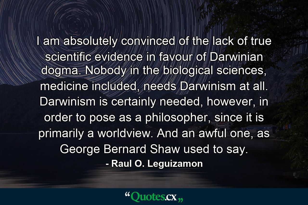 I am absolutely convinced of the lack of true scientific evidence in favour of Darwinian dogma. Nobody in the biological sciences, medicine included, needs Darwinism at all. Darwinism is certainly needed, however, in order to pose as a philosopher, since it is primarily a worldview. And an awful one, as George Bernard Shaw used to say. - Quote by Raul O. Leguizamon