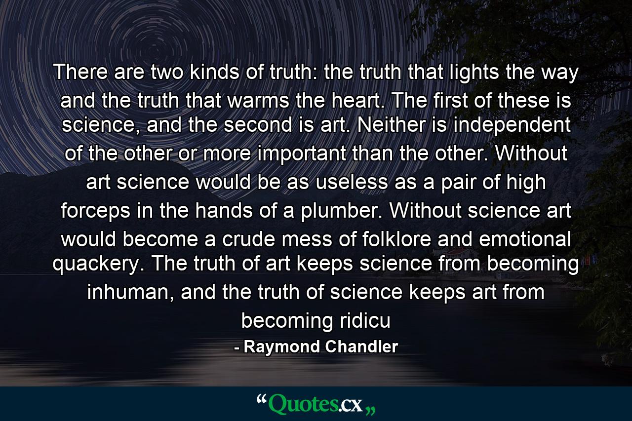 There are two kinds of truth: the truth that lights the way and the truth that warms the heart. The first of these is science, and the second is art. Neither is independent of the other or more important than the other. Without art science would be as useless as a pair of high forceps in the hands of a plumber. Without science art would become a crude mess of folklore and emotional quackery. The truth of art keeps science from becoming inhuman, and the truth of science keeps art from becoming ridicu - Quote by Raymond Chandler