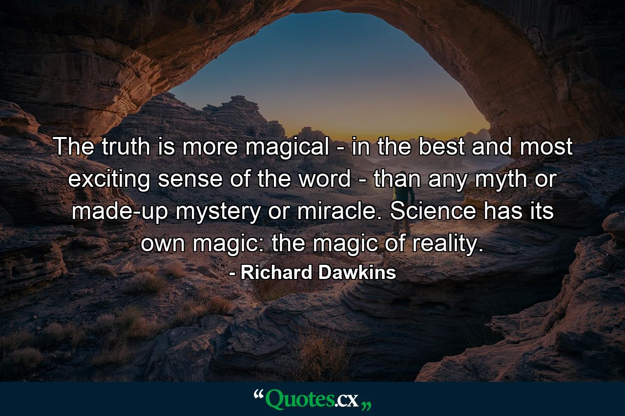 The truth is more magical - in the best and most exciting sense of the word - than any myth or made-up mystery or miracle. Science has its own magic: the magic of reality. - Quote by Richard Dawkins