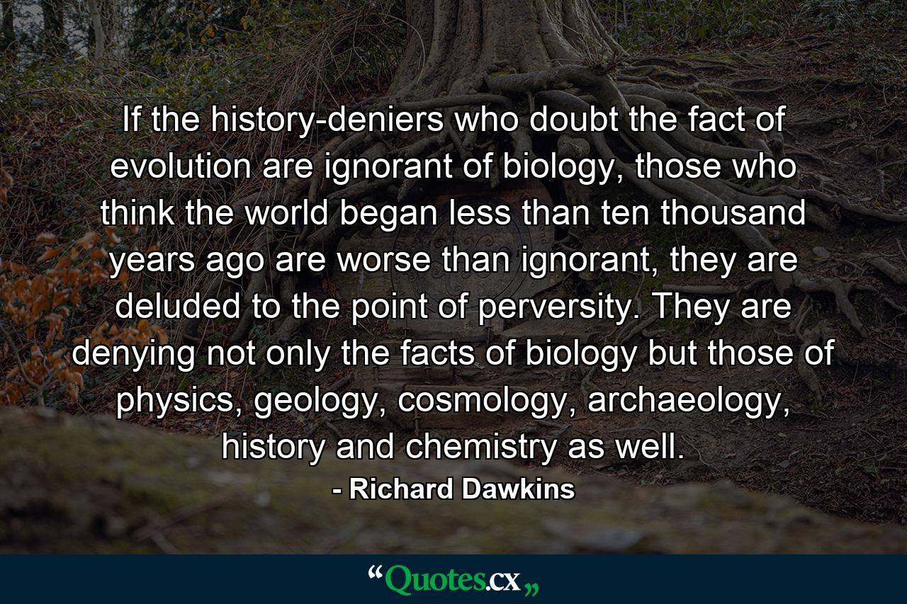 If the history-deniers who doubt the fact of evolution are ignorant of biology, those who think the world began less than ten thousand years ago are worse than ignorant, they are deluded to the point of perversity. They are denying not only the facts of biology but those of physics, geology, cosmology, archaeology, history and chemistry as well. - Quote by Richard Dawkins