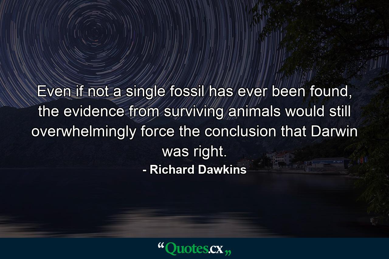 Even if not a single fossil has ever been found, the evidence from surviving animals would still overwhelmingly force the conclusion that Darwin was right. - Quote by Richard Dawkins