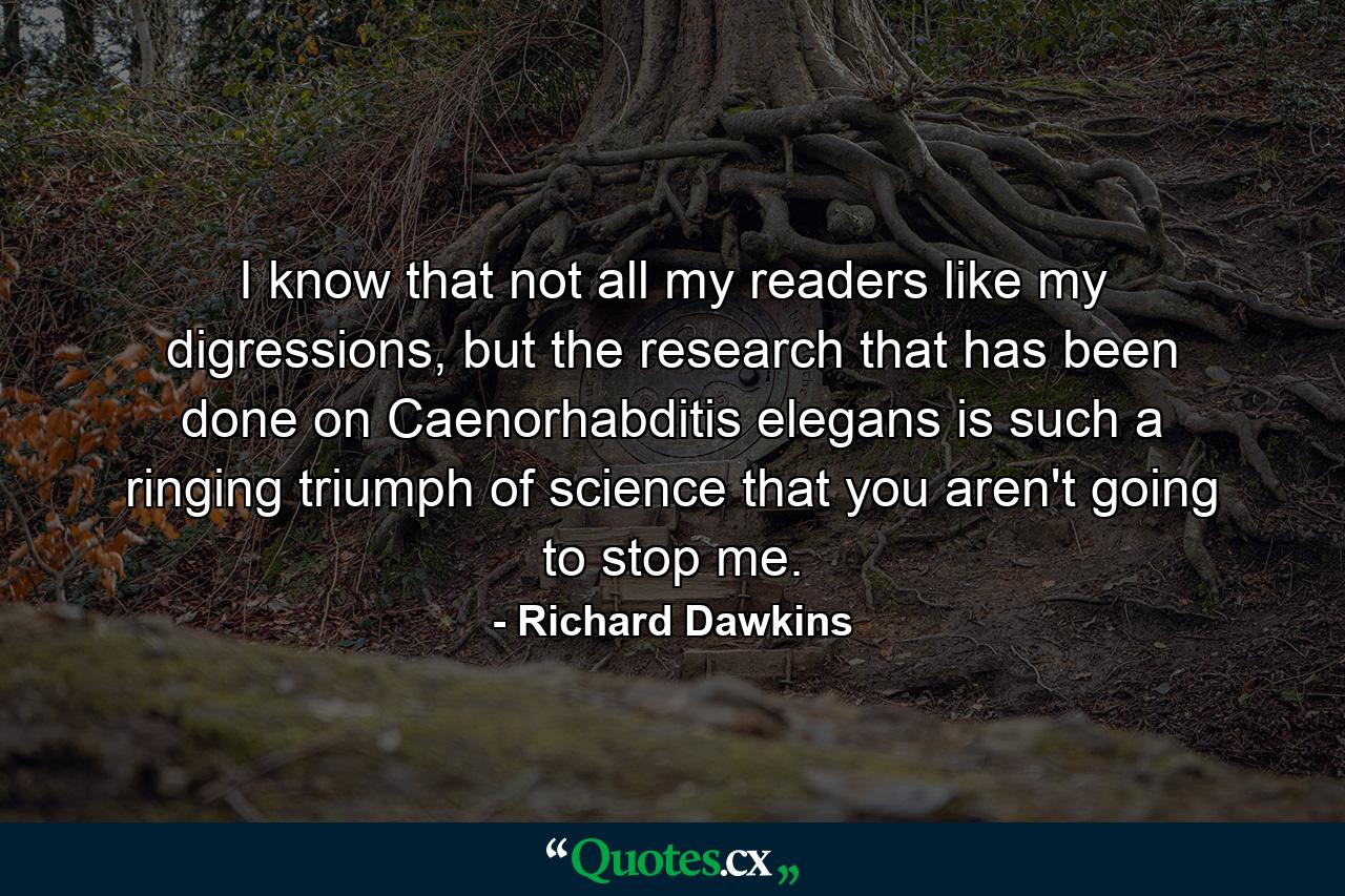 I know that not all my readers like my digressions, but the research that has been done on Caenorhabditis elegans is such a ringing triumph of science that you aren't going to stop me. - Quote by Richard Dawkins