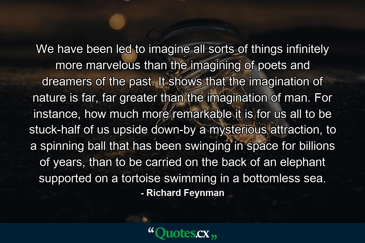 We have been led to imagine all sorts of things infinitely more marvelous than the imagining of poets and dreamers of the past. It shows that the imagination of nature is far, far greater than the imagination of man. For instance, how much more remarkable it is for us all to be stuck-half of us upside down-by a mysterious attraction, to a spinning ball that has been swinging in space for billions of years, than to be carried on the back of an elephant supported on a tortoise swimming in a bottomless sea. - Quote by Richard Feynman