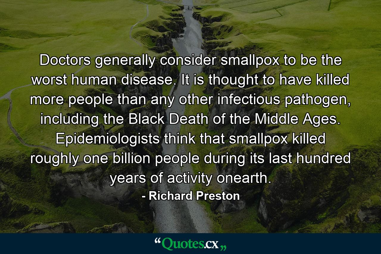 Doctors generally consider smallpox to be the worst human disease. It is thought to have killed more people than any other infectious pathogen, including the Black Death of the Middle Ages. Epidemiologists think that smallpox killed roughly one billion people during its last hundred years of activity onearth. - Quote by Richard Preston