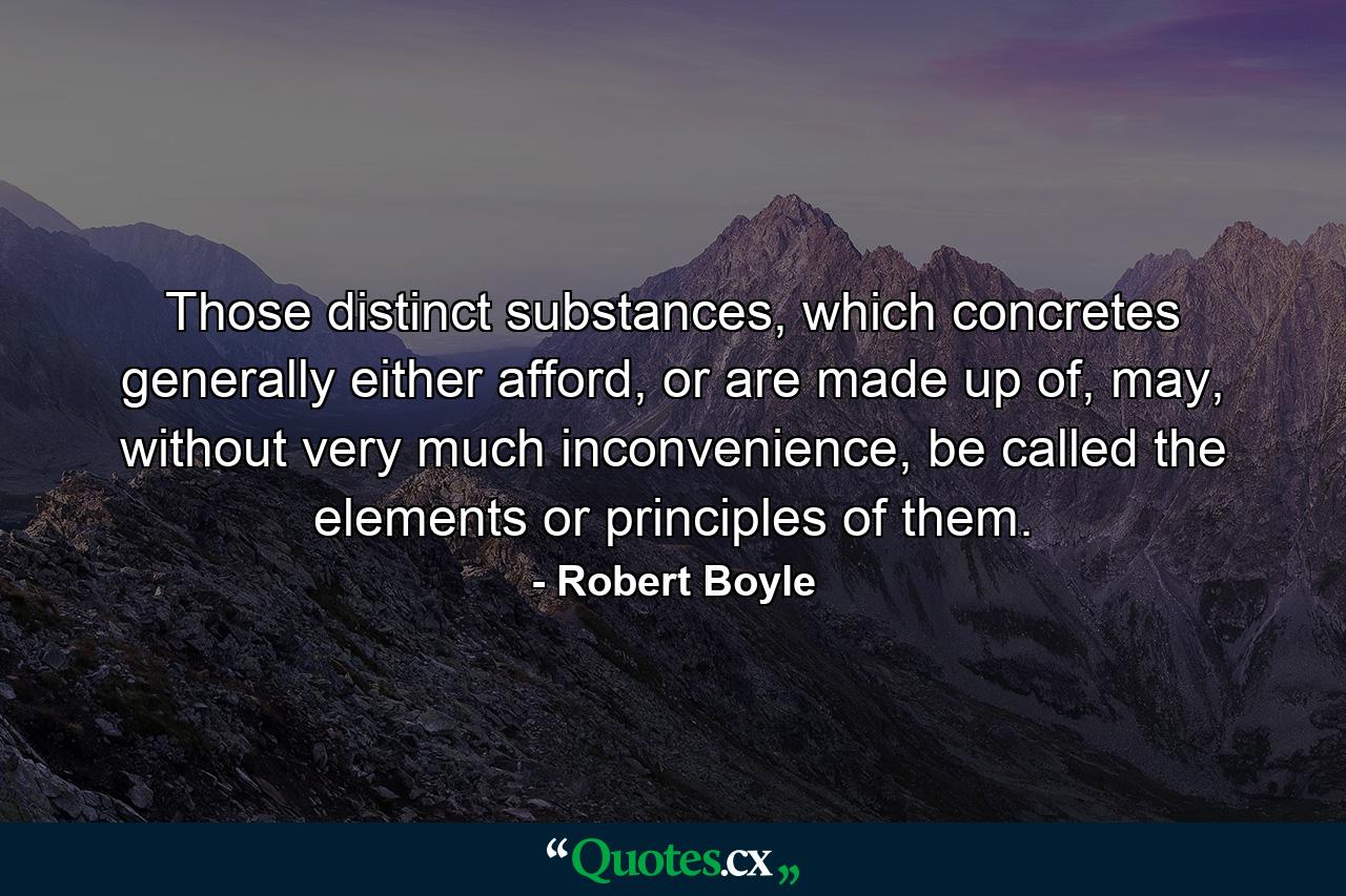 Those distinct substances, which concretes generally either afford, or are made up of, may, without very much inconvenience, be called the elements or principles of them. - Quote by Robert Boyle