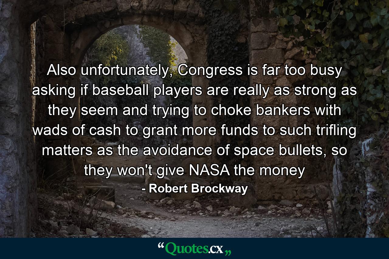 Also unfortunately, Congress is far too busy asking if baseball players are really as strong as they seem and trying to choke bankers with wads of cash to grant more funds to such trifling matters as the avoidance of space bullets, so they won't give NASA the money - Quote by Robert Brockway