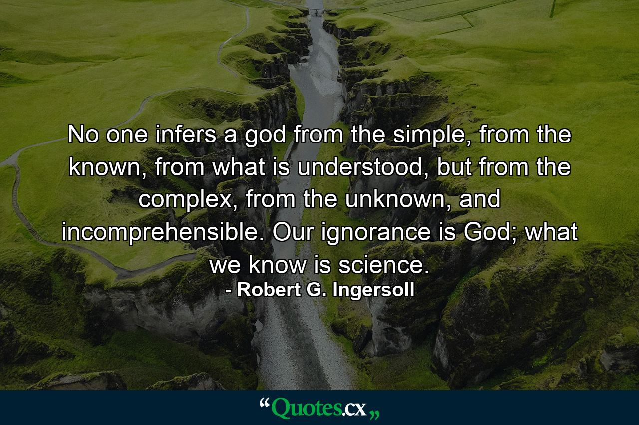 No one infers a god from the simple, from the known, from what is understood, but from the complex, from the unknown, and incomprehensible. Our ignorance is God; what we know is science. - Quote by Robert G. Ingersoll