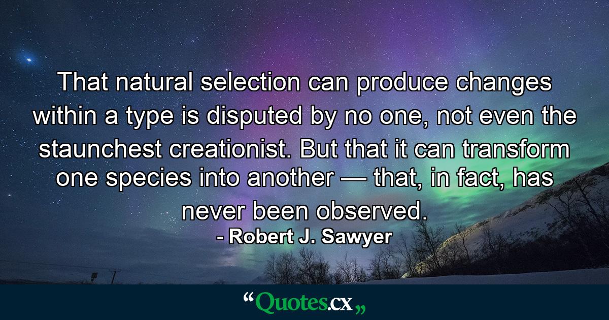 That natural selection can produce changes within a type is disputed by no one, not even the staunchest creationist. But that it can transform one species into another — that, in fact, has never been observed. - Quote by Robert J. Sawyer