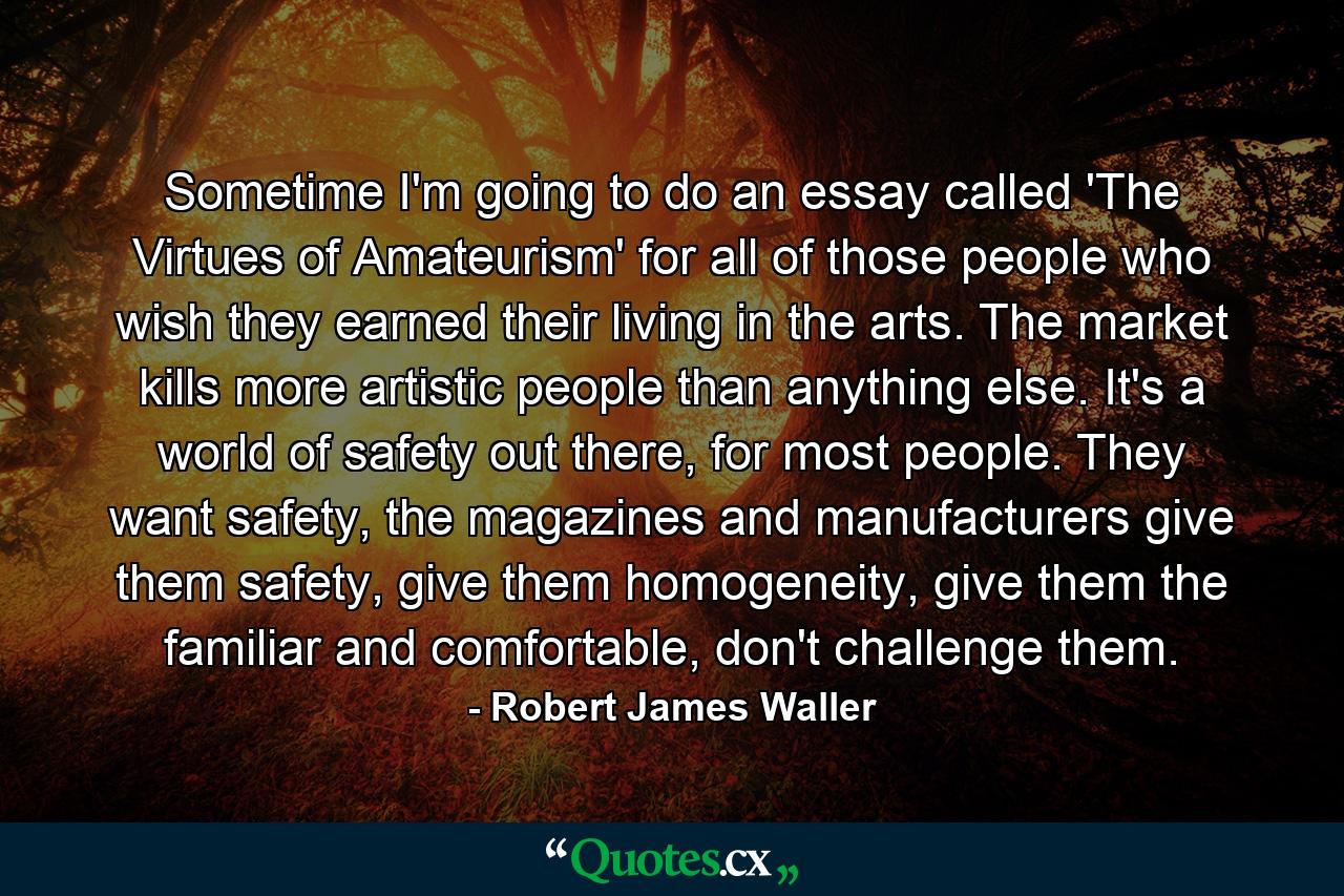 Sometime I'm going to do an essay called 'The Virtues of Amateurism' for all of those people who wish they earned their living in the arts. The market kills more artistic people than anything else. It's a world of safety out there, for most people. They want safety, the magazines and manufacturers give them safety, give them homogeneity, give them the familiar and comfortable, don't challenge them. - Quote by Robert James Waller