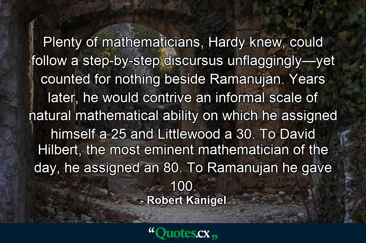 Plenty of mathematicians, Hardy knew, could follow a step-by-step discursus unflaggingly—yet counted for nothing beside Ramanujan. Years later, he would contrive an informal scale of natural mathematical ability on which he assigned himself a 25 and Littlewood a 30. To David Hilbert, the most eminent mathematician of the day, he assigned an 80. To Ramanujan he gave 100. - Quote by Robert Kanigel