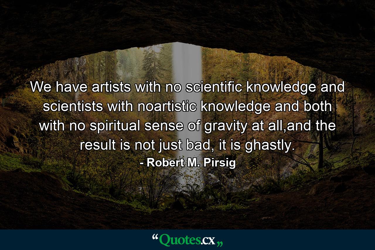 We have artists with no scientific knowledge and scientists with noartistic knowledge and both with no spiritual sense of gravity at all,and the result is not just bad, it is ghastly. - Quote by Robert M. Pirsig