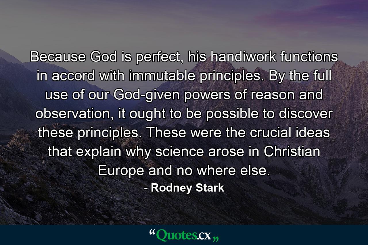 Because God is perfect, his handiwork functions in accord with immutable principles. By the full use of our God-given powers of reason and observation, it ought to be possible to discover these principles. These were the crucial ideas that explain why science arose in Christian Europe and no where else. - Quote by Rodney Stark