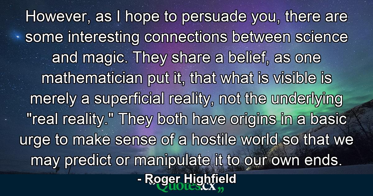 However, as I hope to persuade you, there are some interesting connections between science and magic. They share a belief, as one mathematician put it, that what is visible is merely a superficial reality, not the underlying 