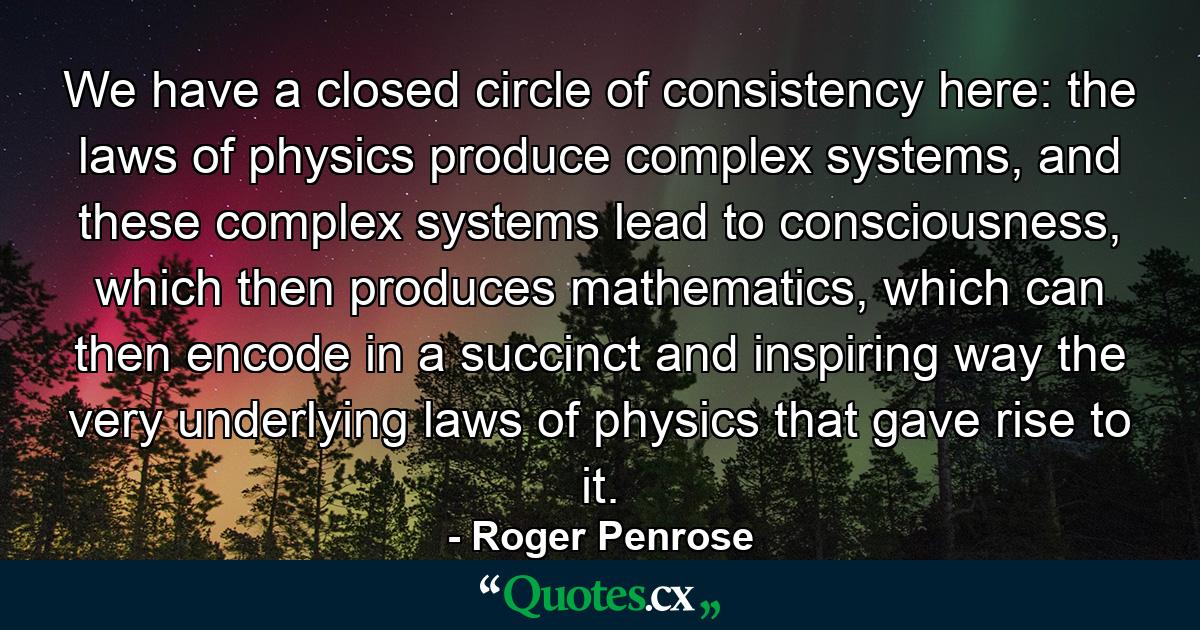 We have a closed circle of consistency here: the laws of physics produce complex systems, and these complex systems lead to consciousness, which then produces mathematics, which can then encode in a succinct and inspiring way the very underlying laws of physics that gave rise to it. - Quote by Roger Penrose