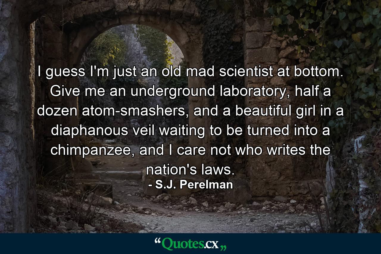 I guess I'm just an old mad scientist at bottom. Give me an underground laboratory, half a dozen atom-smashers, and a beautiful girl in a diaphanous veil waiting to be turned into a chimpanzee, and I care not who writes the nation's laws. - Quote by S.J. Perelman