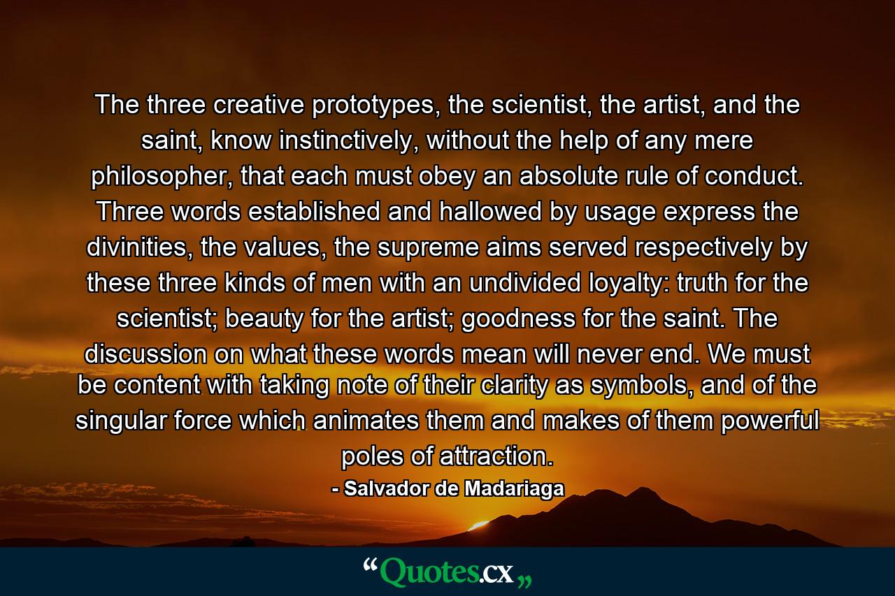 The three creative prototypes, the scientist, the artist, and the saint, know instinctively, without the help of any mere philosopher, that each must obey an absolute rule of conduct. Three words established and hallowed by usage express the divinities, the values, the supreme aims served respectively by these three kinds of men with an undivided loyalty: truth for the scientist; beauty for the artist; goodness for the saint. The discussion on what these words mean will never end. We must be content with taking note of their clarity as symbols, and of the singular force which animates them and makes of them powerful poles of attraction. - Quote by Salvador de Madariaga