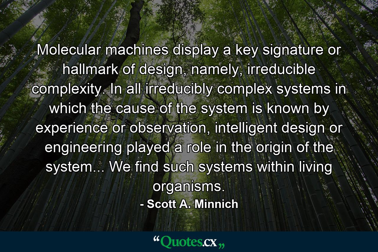 Molecular machines display a key signature or hallmark of design, namely, irreducible complexity. In all irreducibly complex systems in which the cause of the system is known by experience or observation, intelligent design or engineering played a role in the origin of the system... We find such systems within living organisms. - Quote by Scott A. Minnich