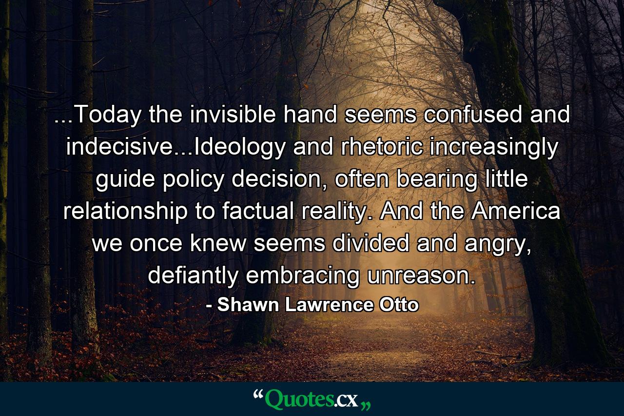 ...Today the invisible hand seems confused and indecisive...Ideology and rhetoric increasingly guide policy decision, often bearing little relationship to factual reality. And the America we once knew seems divided and angry, defiantly embracing unreason. - Quote by Shawn Lawrence Otto