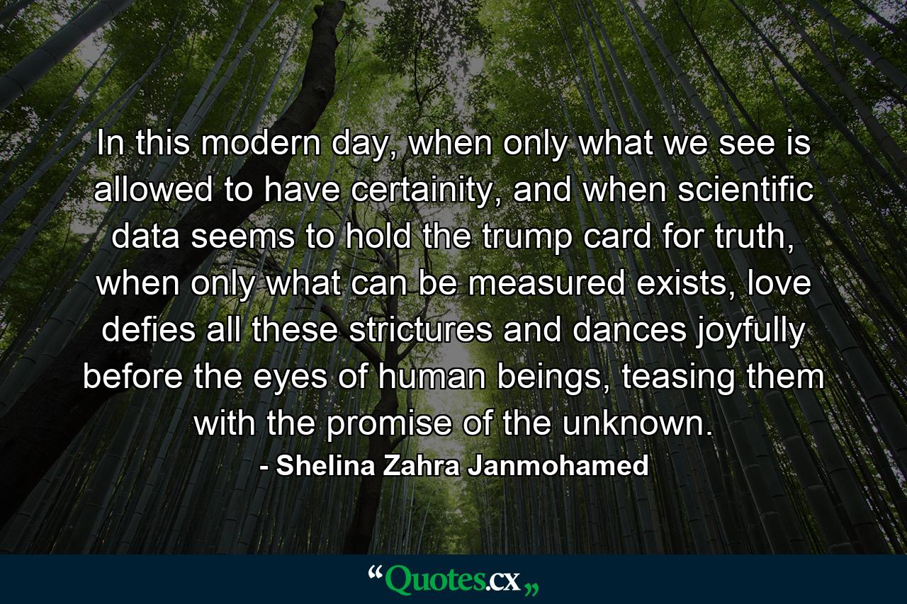 In this modern day, when only what we see is allowed to have certainity, and when scientific data seems to hold the trump card for truth, when only what can be measured exists, love defies all these strictures and dances joyfully before the eyes of human beings, teasing them with the promise of the unknown. - Quote by Shelina Zahra Janmohamed