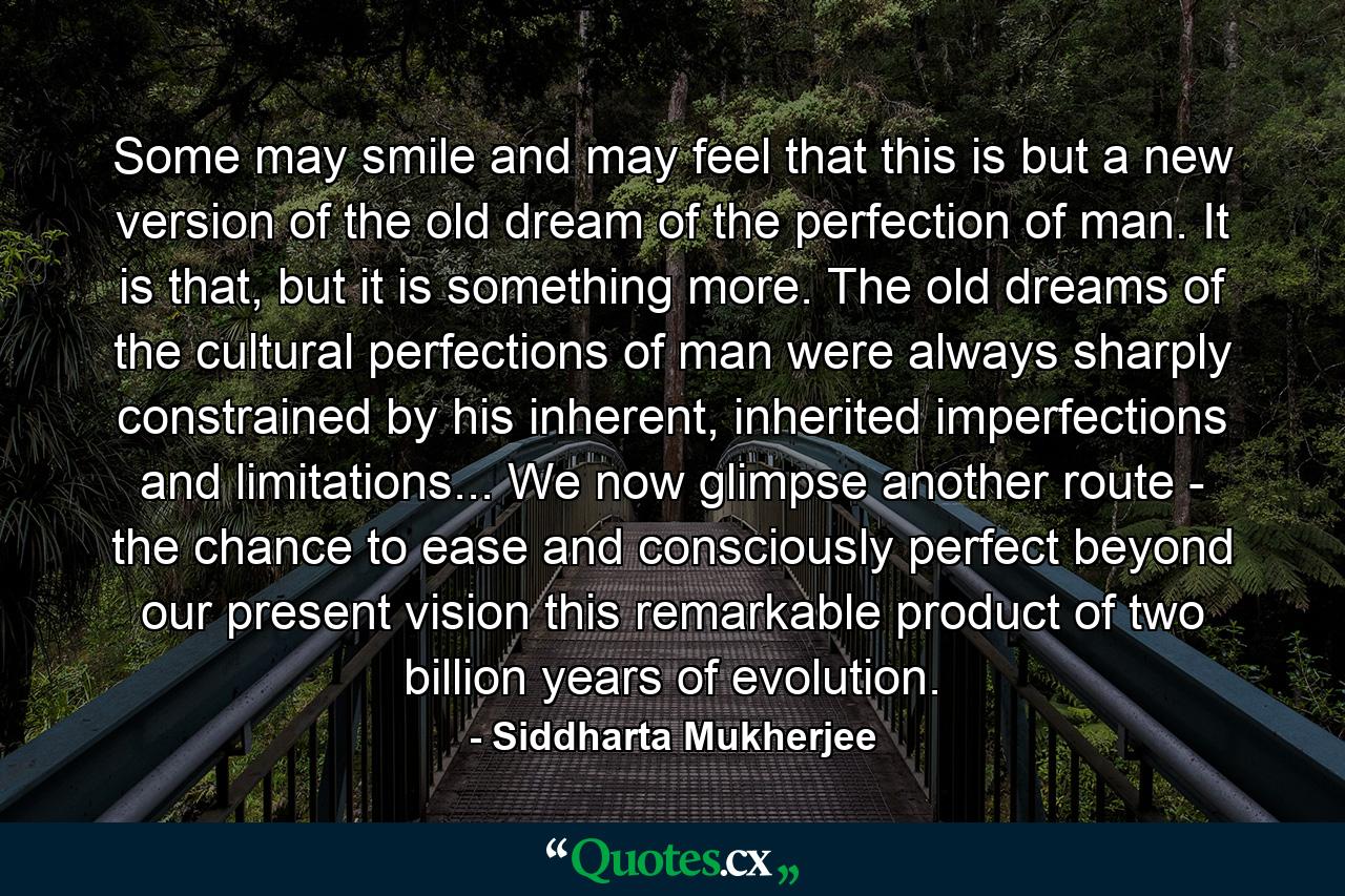 Some may smile and may feel that this is but a new version of the old dream of the perfection of man. It is that, but it is something more. The old dreams of the cultural perfections of man were always sharply constrained by his inherent, inherited imperfections and limitations... We now glimpse another route - the chance to ease and consciously perfect beyond our present vision this remarkable product of two billion years of evolution. - Quote by Siddharta Mukherjee