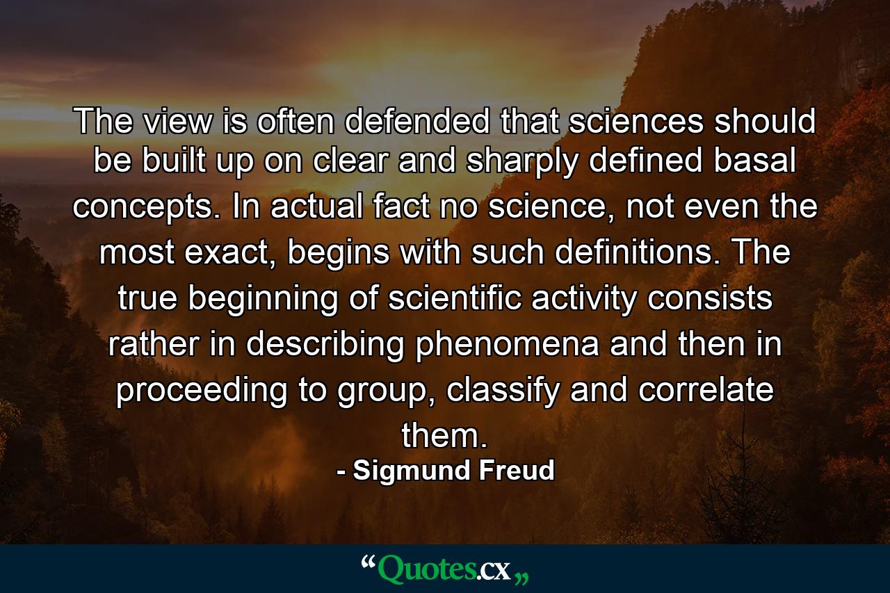 The view is often defended that sciences should be built up on clear and sharply defined basal concepts. In actual fact no science, not even the most exact, begins with such definitions. The true beginning of scientific activity consists rather in describing phenomena and then in proceeding to group, classify and correlate them. - Quote by Sigmund Freud