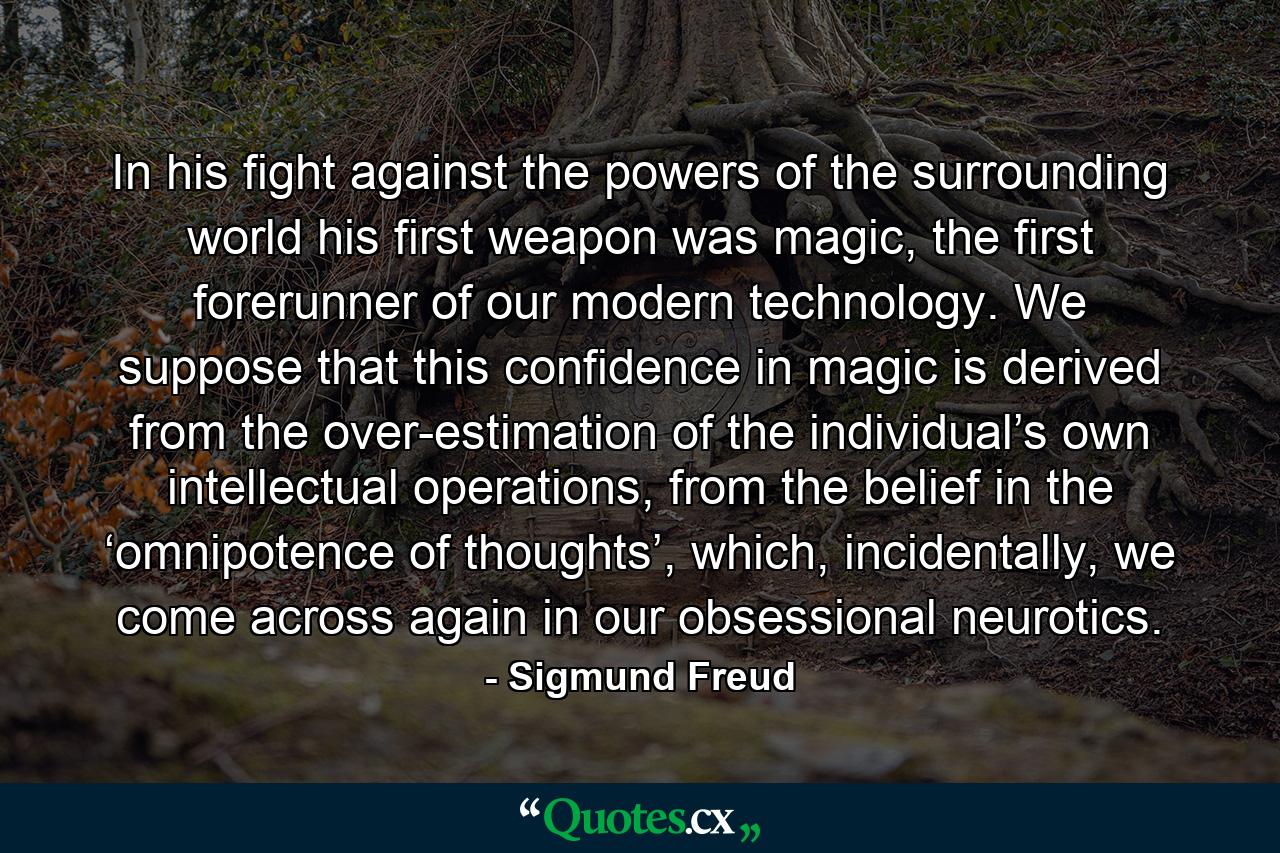 In his fight against the powers of the surrounding world his first weapon was magic, the first forerunner of our modern technology. We suppose that this confidence in magic is derived from the over-estimation of the individual’s own intellectual operations, from the belief in the ‘omnipotence of thoughts’, which, incidentally, we come across again in our obsessional neurotics. - Quote by Sigmund Freud