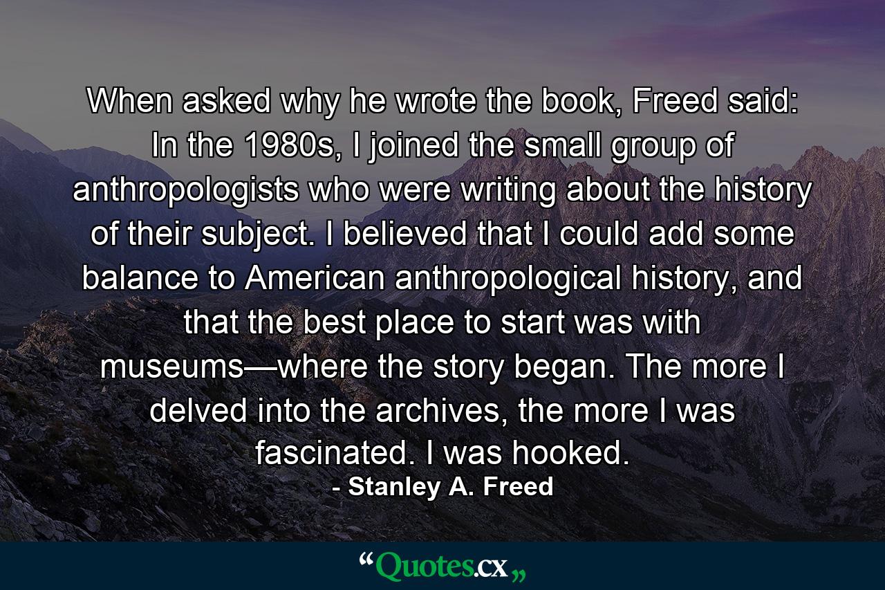 When asked why he wrote the book, Freed said: In the 1980s, I joined the small group of anthropologists who were writing about the history of their subject. I believed that I could add some balance to American anthropological history, and that the best place to start was with museums—where the story began. The more I delved into the archives, the more I was fascinated. I was hooked. - Quote by Stanley A. Freed