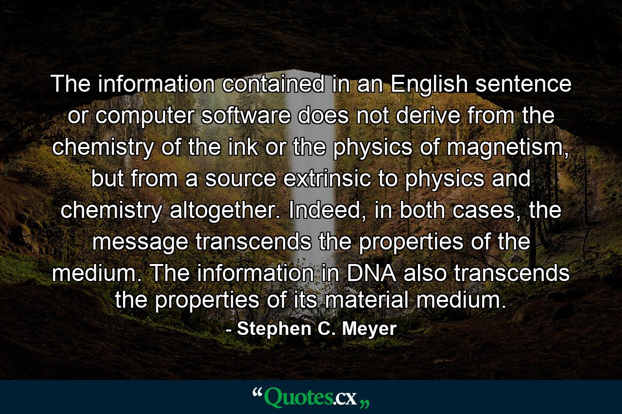 The information contained in an English sentence or computer software does not derive from the chemistry of the ink or the physics of magnetism, but from a source extrinsic to physics and chemistry altogether. Indeed, in both cases, the message transcends the properties of the medium. The information in DNA also transcends the properties of its material medium. - Quote by Stephen C. Meyer