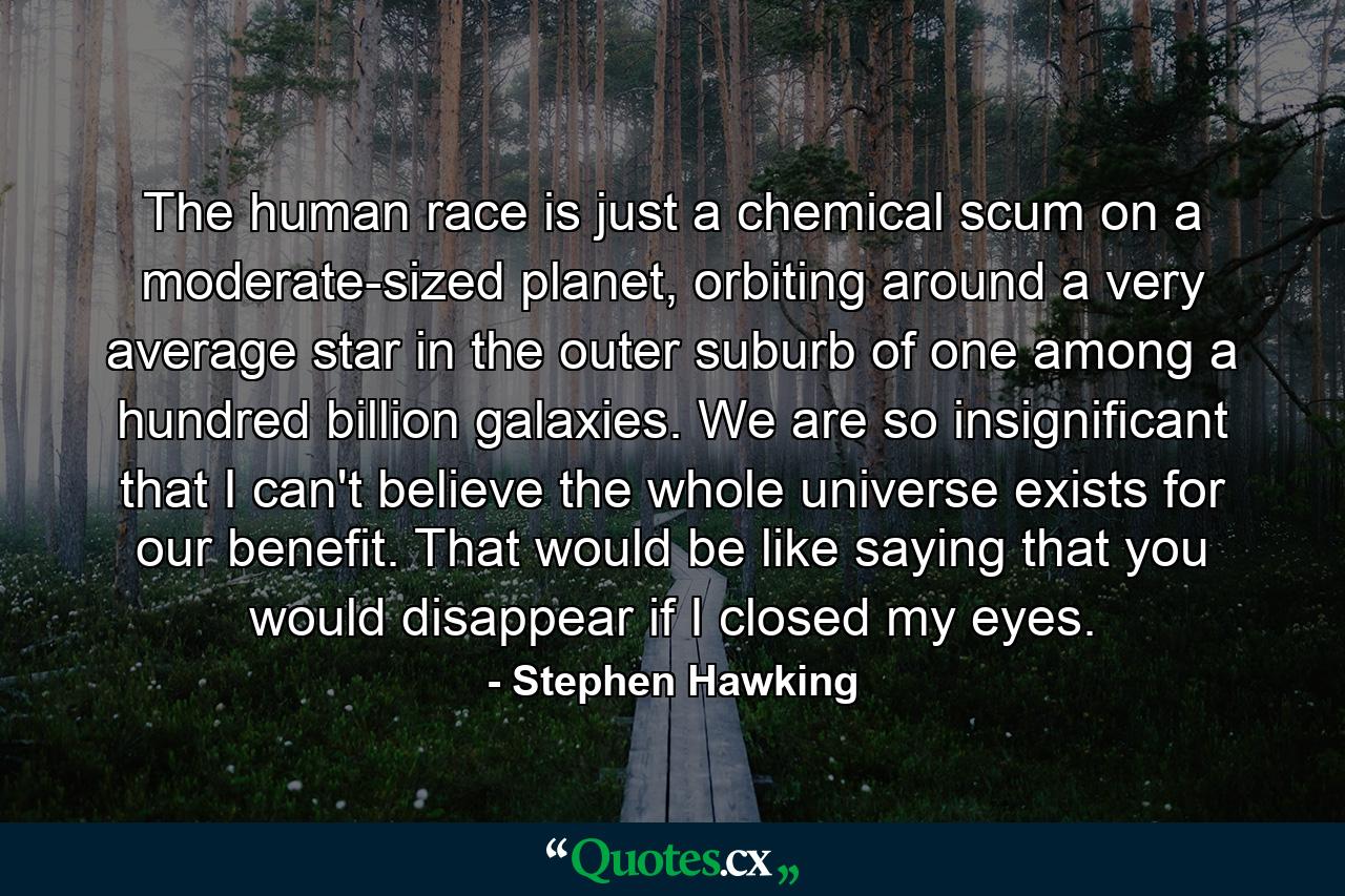 The human race is just a chemical scum on a moderate-sized planet, orbiting around a very average star in the outer suburb of one among a hundred billion galaxies. We are so insignificant that I can't believe the whole universe exists for our benefit. That would be like saying that you would disappear if I closed my eyes. - Quote by Stephen Hawking