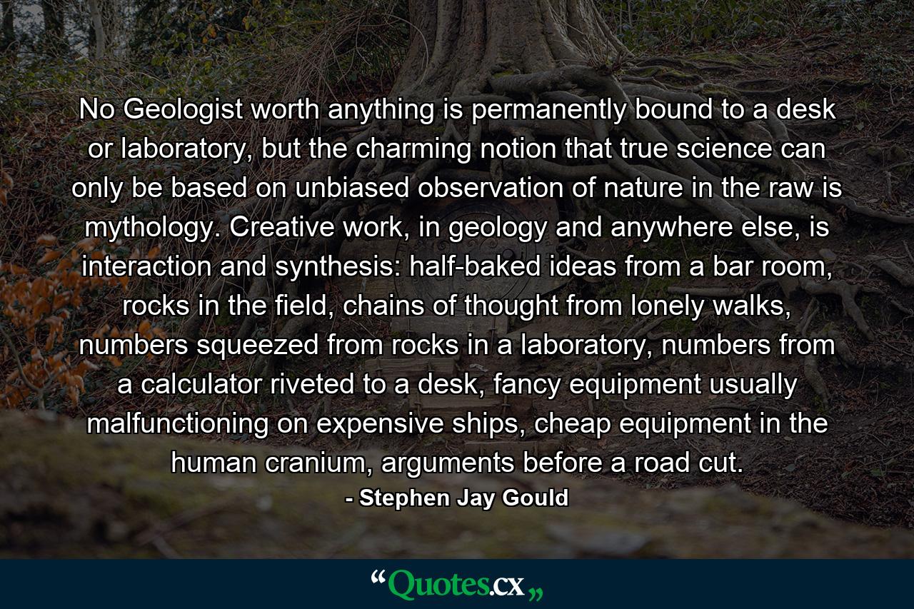 No Geologist worth anything is permanently bound to a desk or laboratory, but the charming notion that true science can only be based on unbiased observation of nature in the raw is mythology. Creative work, in geology and anywhere else, is interaction and synthesis: half-baked ideas from a bar room, rocks in the field, chains of thought from lonely walks, numbers squeezed from rocks in a laboratory, numbers from a calculator riveted to a desk, fancy equipment usually malfunctioning on expensive ships, cheap equipment in the human cranium, arguments before a road cut. - Quote by Stephen Jay Gould