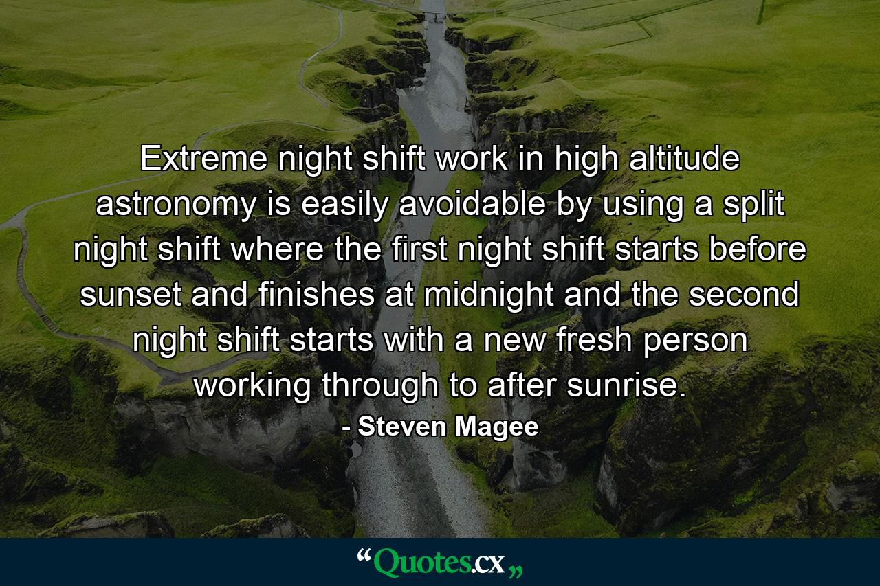 Extreme night shift work in high altitude astronomy is easily avoidable by using a split night shift where the first night shift starts before sunset and finishes at midnight and the second night shift starts with a new fresh person working through to after sunrise. - Quote by Steven Magee