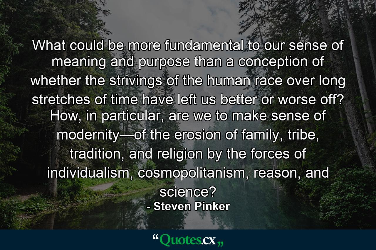 What could be more fundamental to our sense of meaning and purpose than a conception of whether the strivings of the human race over long stretches of time have left us better or worse off? How, in particular, are we to make sense of modernity—of the erosion of family, tribe, tradition, and religion by the forces of individualism, cosmopolitanism, reason, and science? - Quote by Steven Pinker