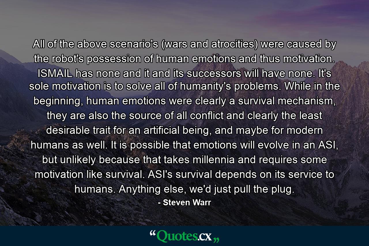 All of the above scenario's (wars and atrocities) were caused by the robot's possession of human emotions and thus motivation. ISMAIL has none and it and its successors will have none. It's sole motivation is to solve all of humanity's problems. While in the beginning, human emotions were clearly a survival mechanism, they are also the source of all conflict and clearly the least desirable trait for an artificial being, and maybe for modern humans as well. It is possible that emotions will evolve in an ASI, but unlikely because that takes millennia and requires some motivation like survival. ASI's survival depends on its service to humans. Anything else, we'd just pull the plug. - Quote by Steven Warr