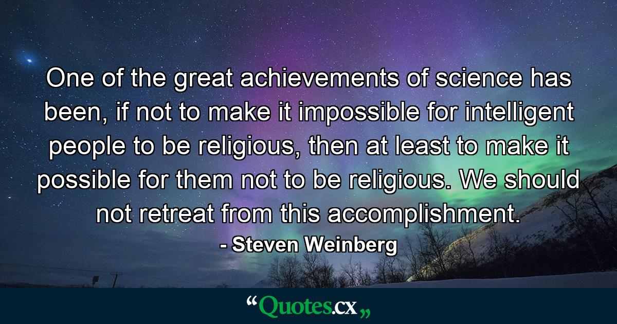 One of the great achievements of science has been, if not to make it impossible for intelligent people to be religious, then at least to make it possible for them not to be religious. We should not retreat from this accomplishment. - Quote by Steven Weinberg