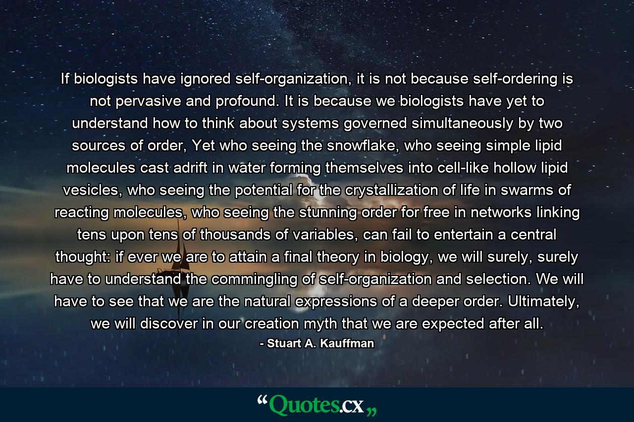 If biologists have ignored self-organization, it is not because self-ordering is not pervasive and profound. It is because we biologists have yet to understand how to think about systems governed simultaneously by two sources of order, Yet who seeing the snowflake, who seeing simple lipid molecules cast adrift in water forming themselves into cell-like hollow lipid vesicles, who seeing the potential for the crystallization of life in swarms of reacting molecules, who seeing the stunning order for free in networks linking tens upon tens of thousands of variables, can fail to entertain a central thought: if ever we are to attain a final theory in biology, we will surely, surely have to understand the commingling of self-organization and selection. We will have to see that we are the natural expressions of a deeper order. Ultimately, we will discover in our creation myth that we are expected after all. - Quote by Stuart A. Kauffman