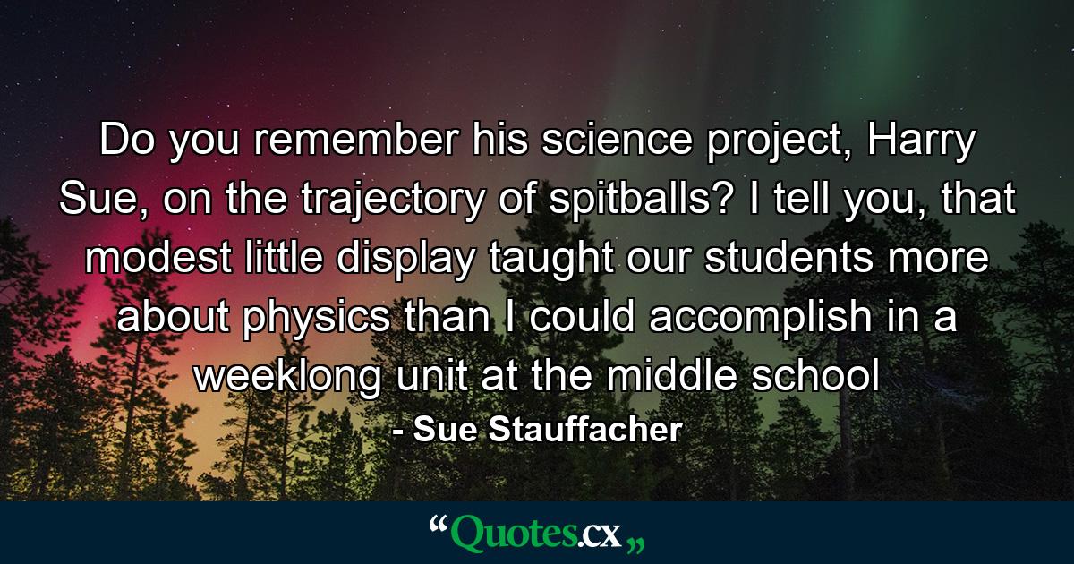 Do you remember his science project, Harry Sue, on the trajectory of spitballs? I tell you, that modest little display taught our students more about physics than I could accomplish in a weeklong unit at the middle school - Quote by Sue Stauffacher