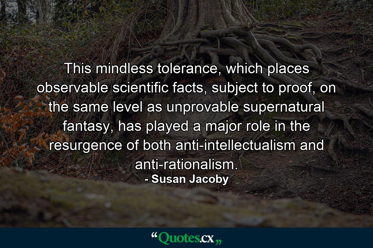 This mindless tolerance, which places observable scientific facts, subject to proof, on the same level as unprovable supernatural fantasy, has played a major role in the resurgence of both anti-intellectualism and anti-rationalism. - Quote by Susan Jacoby