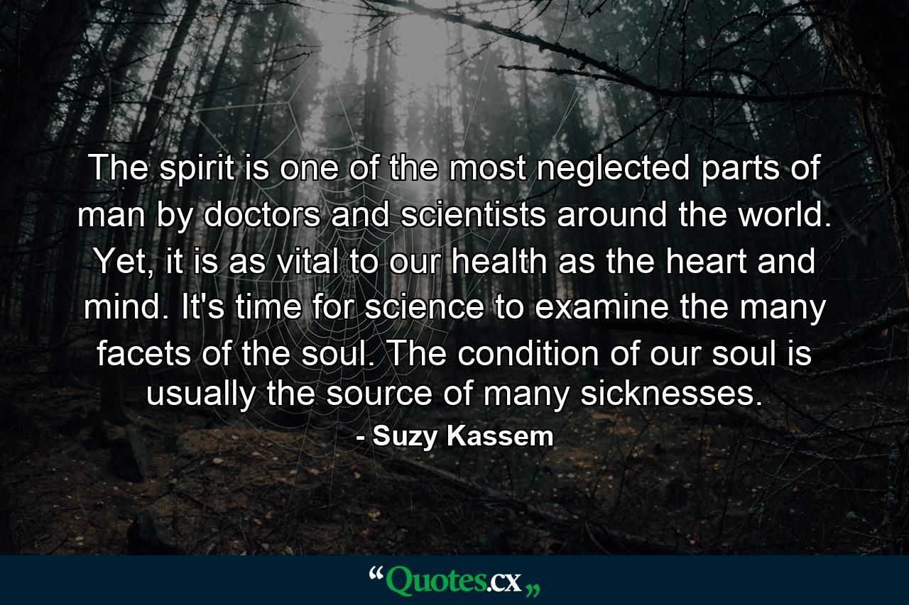 The spirit is one of the most neglected parts of man by doctors and scientists around the world. Yet, it is as vital to our health as the heart and mind. It's time for science to examine the many facets of the soul. The condition of our soul is usually the source of many sicknesses. - Quote by Suzy Kassem