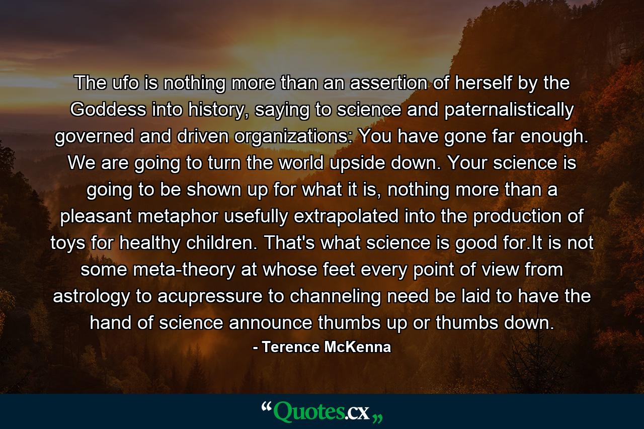 The ufo is nothing more than an assertion of herself by the Goddess into history, saying to science and paternalistically governed and driven organizations: You have gone far enough. We are going to turn the world upside down. Your science is going to be shown up for what it is, nothing more than a pleasant metaphor usefully extrapolated into the production of toys for healthy children. That's what science is good for.It is not some meta-theory at whose feet every point of view from astrology to acupressure to channeling need be laid to have the hand of science announce thumbs up or thumbs down. - Quote by Terence McKenna