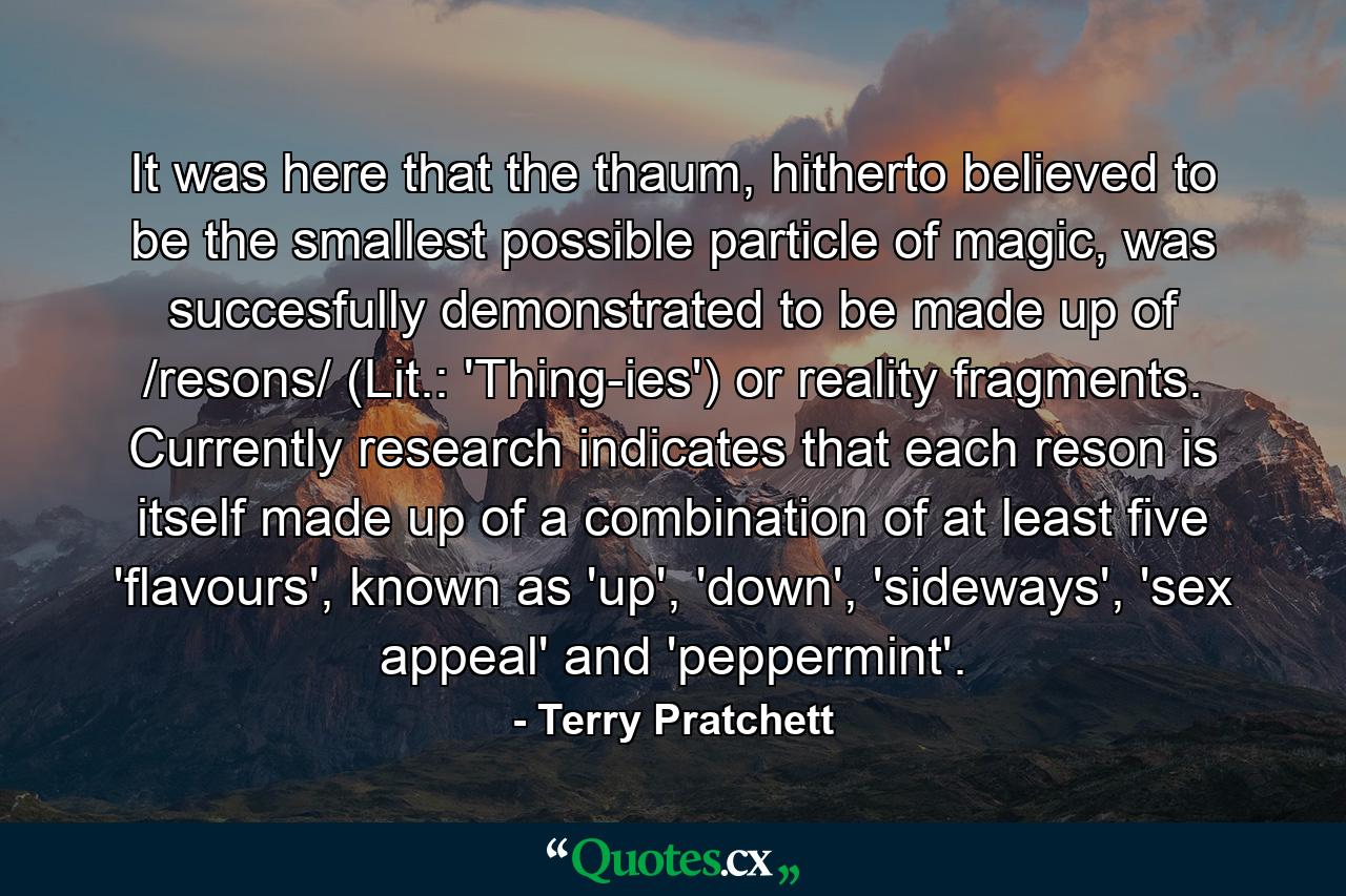 It was here that the thaum, hitherto believed to be the smallest possible particle of magic, was succesfully demonstrated to be made up of /resons/ (Lit.: 'Thing-ies') or reality fragments. Currently research indicates that each reson is itself made up of a combination of at least five 'flavours', known as 'up', 'down', 'sideways', 'sex appeal' and 'peppermint'. - Quote by Terry Pratchett