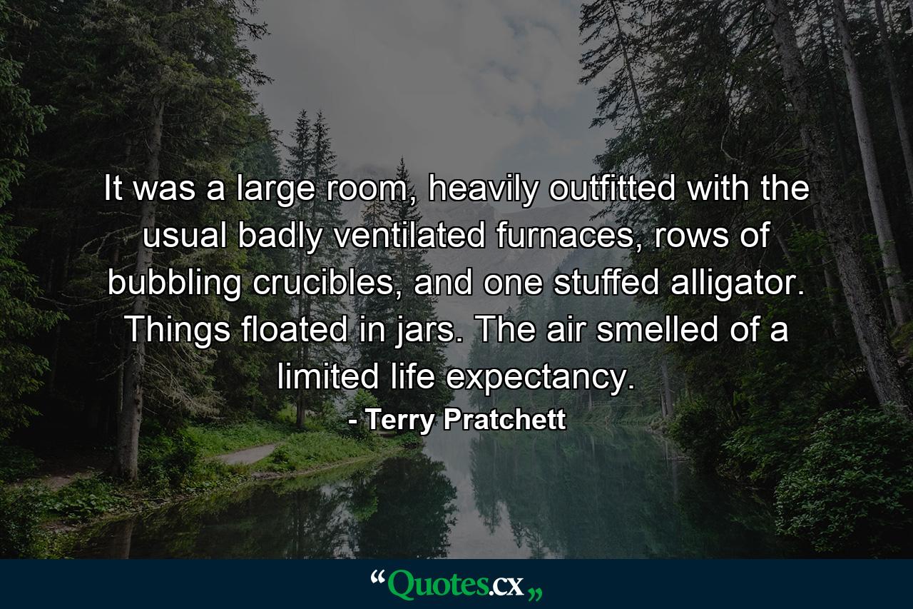 It was a large room, heavily outfitted with the usual badly ventilated furnaces, rows of bubbling crucibles, and one stuffed alligator. Things floated in jars. The air smelled of a limited life expectancy. - Quote by Terry Pratchett