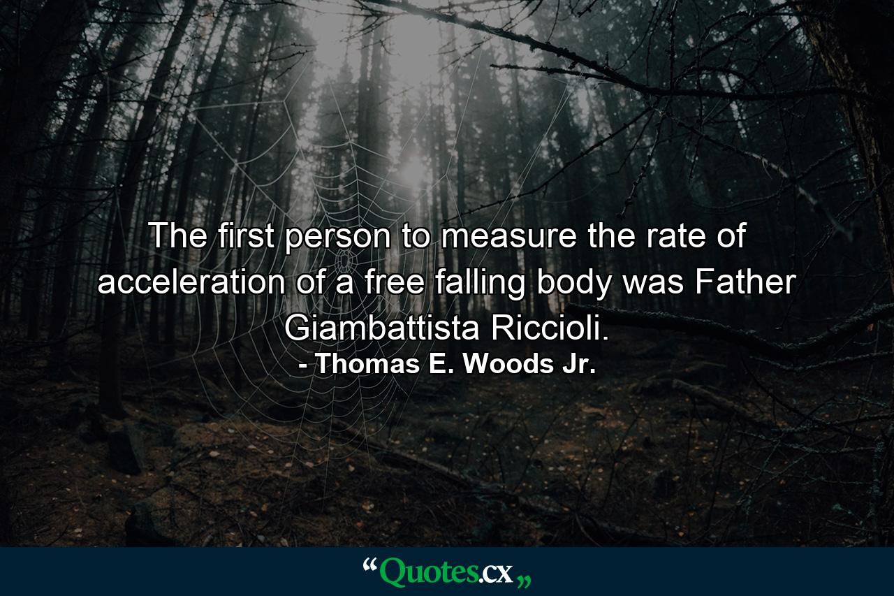 The first person to measure the rate of acceleration of a free falling body was Father Giambattista Riccioli. - Quote by Thomas E. Woods Jr.