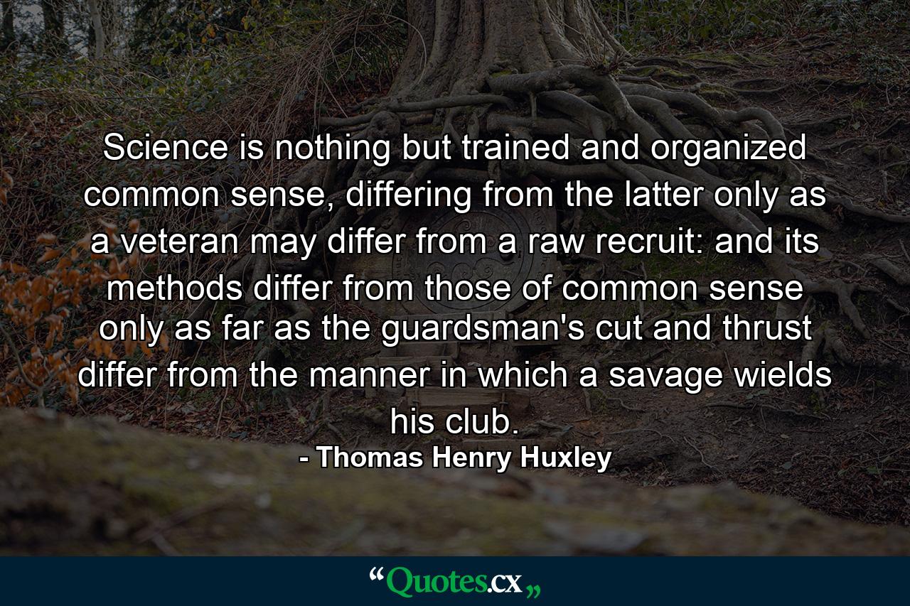 Science is nothing but trained and organized common sense, differing from the latter only as a veteran may differ from a raw recruit: and its methods differ from those of common sense only as far as the guardsman's cut and thrust differ from the manner in which a savage wields his club. - Quote by Thomas Henry Huxley