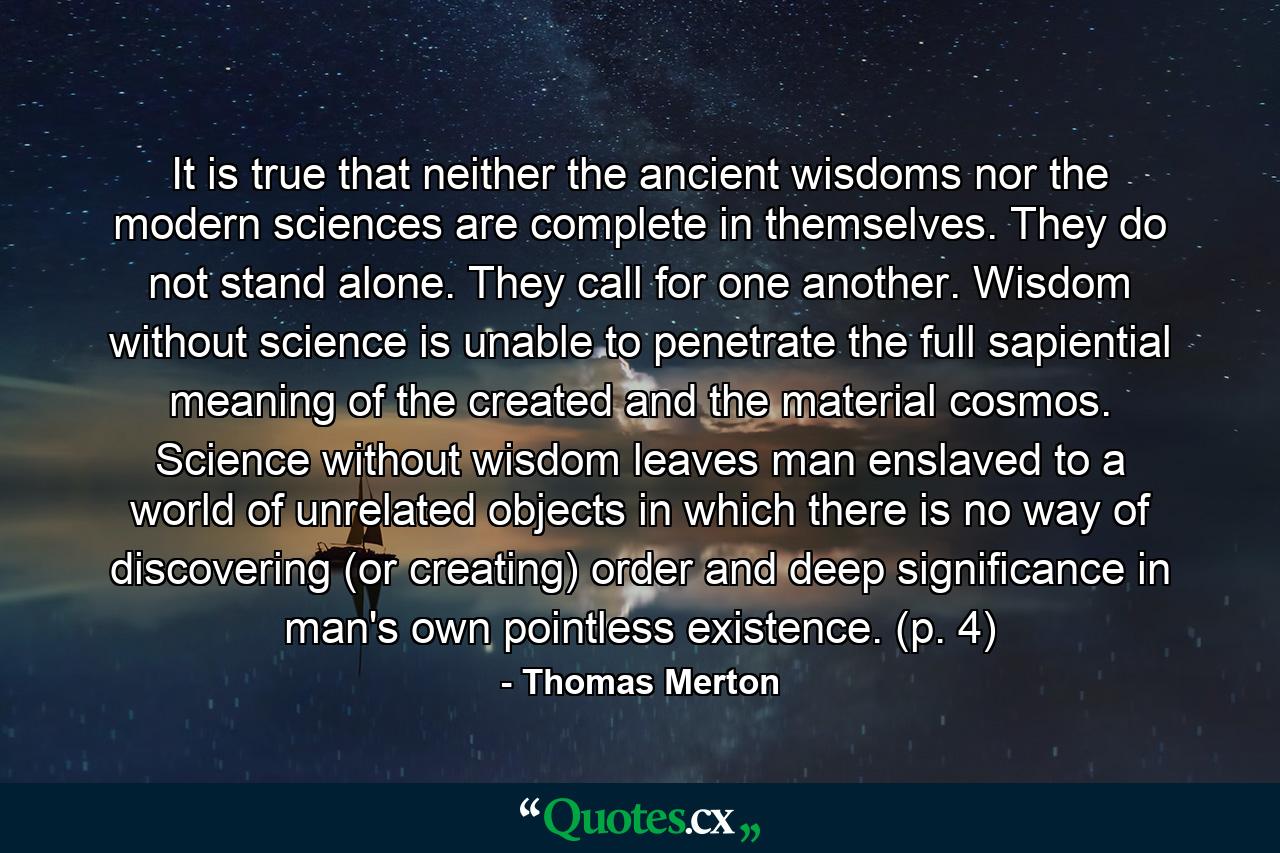 It is true that neither the ancient wisdoms nor the modern sciences are complete in themselves. They do not stand alone. They call for one another. Wisdom without science is unable to penetrate the full sapiential meaning of the created and the material cosmos. Science without wisdom leaves man enslaved to a world of unrelated objects in which there is no way of discovering (or creating) order and deep significance in man's own pointless existence. (p. 4) - Quote by Thomas Merton