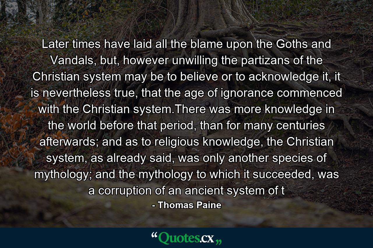 Later times have laid all the blame upon the Goths and Vandals, but, however unwilling the partizans of the Christian system may be to believe or to acknowledge it, it is nevertheless true, that the age of ignorance commenced with the Christian system.There was more knowledge in the world before that period, than for many centuries afterwards; and as to religious knowledge, the Christian system, as already said, was only another species of mythology; and the mythology to which it succeeded, was a corruption of an ancient system of t - Quote by Thomas Paine